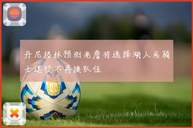 丹尼格林预测老詹将选择湖人或骑士退役不再换队伍