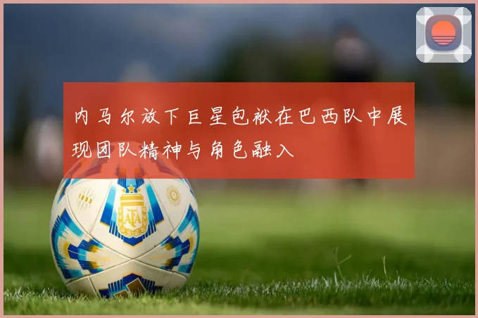 内马尔放下巨星包袱在巴西队中展现团队精神与角色融入