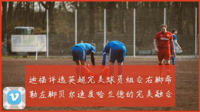 迪福评选英超完美球员组合右脚希勒左脚贝尔速度哈兰德的完美融合