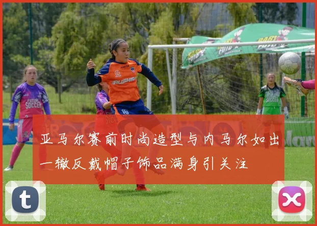 亚马尔赛前时尚造型与内马尔如出一辙反戴帽子饰品满身引关注