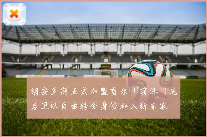 胡安罗斯正式加盟首尔FC前津门虎后卫以自由转会身份加入新东家