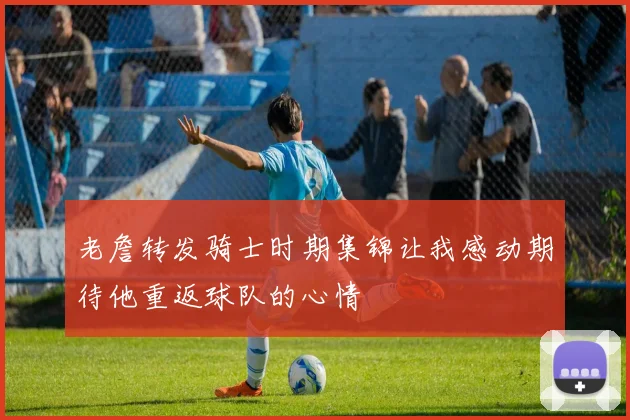 老詹转发骑士时期集锦让我感动期待他重返球队的心情