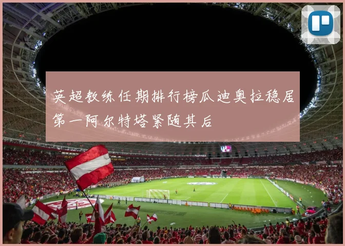英超教练任期排行榜瓜迪奥拉稳居第一阿尔特塔紧随其后