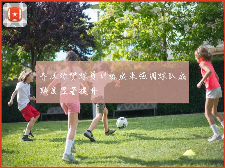 齐沃称赞球员训练成果强调球队成熟度显著提升