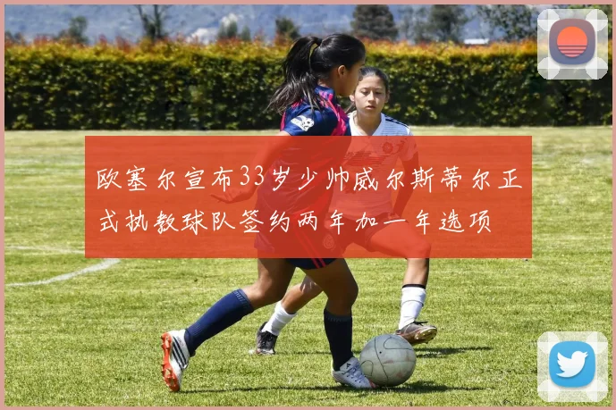 欧塞尔宣布33岁少帅威尔斯蒂尔正式执教球队签约两年加一年选项