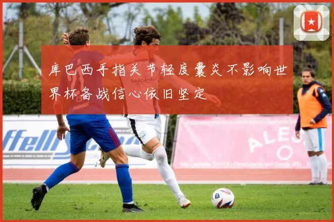 库巴西手指关节轻度囊炎不影响世界杯备战信心依旧坚定