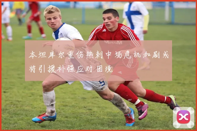 本坦库尔重伤热刺中场危机加剧或将引援补强应对困境
