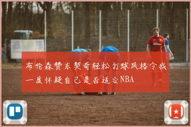 布伦森赞东契奇轻松打球风格令我一度怀疑自己是否适合NBA