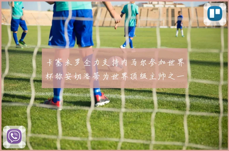 卡塞米罗全力支持内马尔参加世界杯称安切洛蒂为世界顶级主帅之一