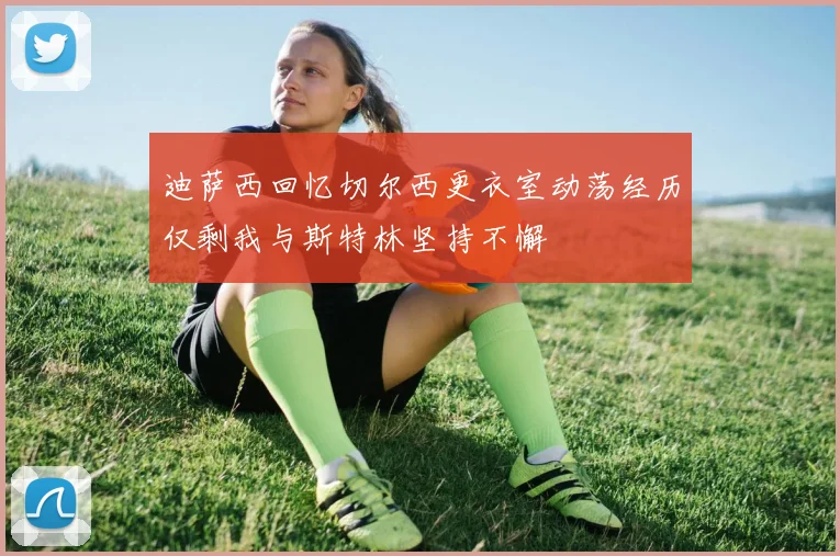 迪萨西回忆切尔西更衣室动荡经历仅剩我与斯特林坚持不懈